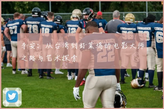 李安：从台湾到好莱坞的电影大师之路与艺术探索