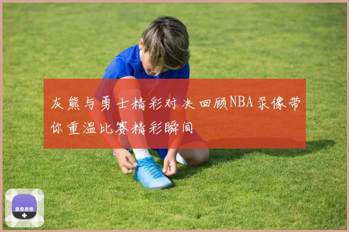 灰熊与勇士精彩对决回顾NBA录像带你重温比赛精彩瞬间