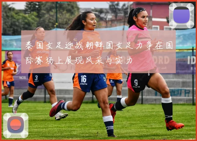 泰国女足迎战朝鲜国女足力争在国际赛场上展现风采与实力