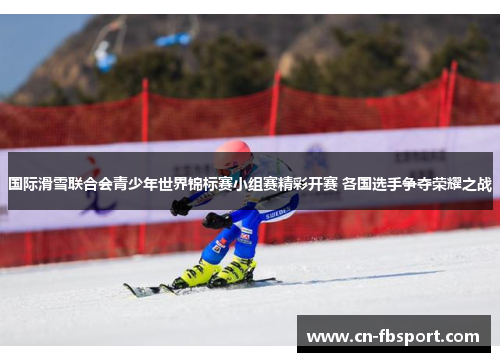 国际滑雪联合会青少年世界锦标赛小组赛精彩开赛 各国选手争夺荣耀之战