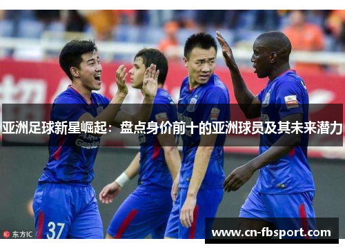 亚洲足球新星崛起：盘点身价前十的亚洲球员及其未来潜力