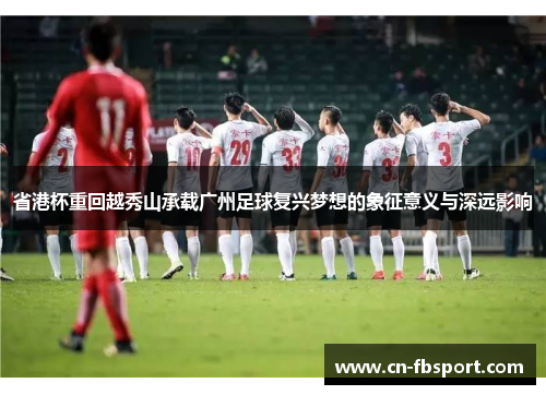 省港杯重回越秀山承载广州足球复兴梦想的象征意义与深远影响