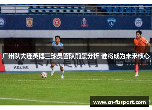 广州队大连英博三球员留队前景分析 谁将成为未来核心