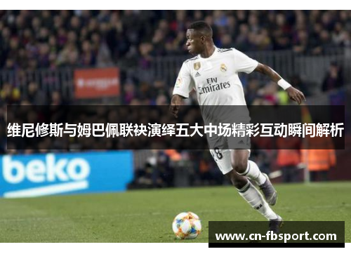 维尼修斯与姆巴佩联袂演绎五大中场精彩互动瞬间解析