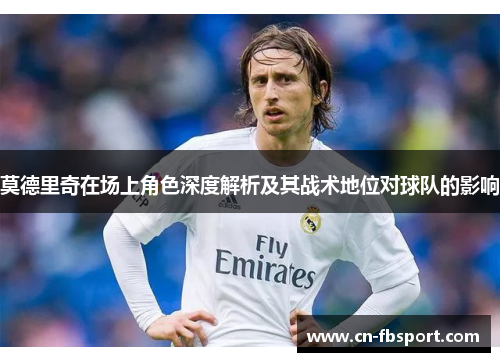 莫德里奇在场上角色深度解析及其战术地位对球队的影响
